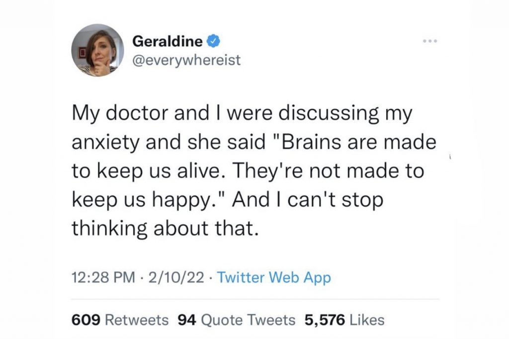 A tweet by @everywhereist, "My doctor and I were discussing my anxiety and she said "Brains are made to keep us alive. They're not made to keep us happy." And I can't stop thinking about that."