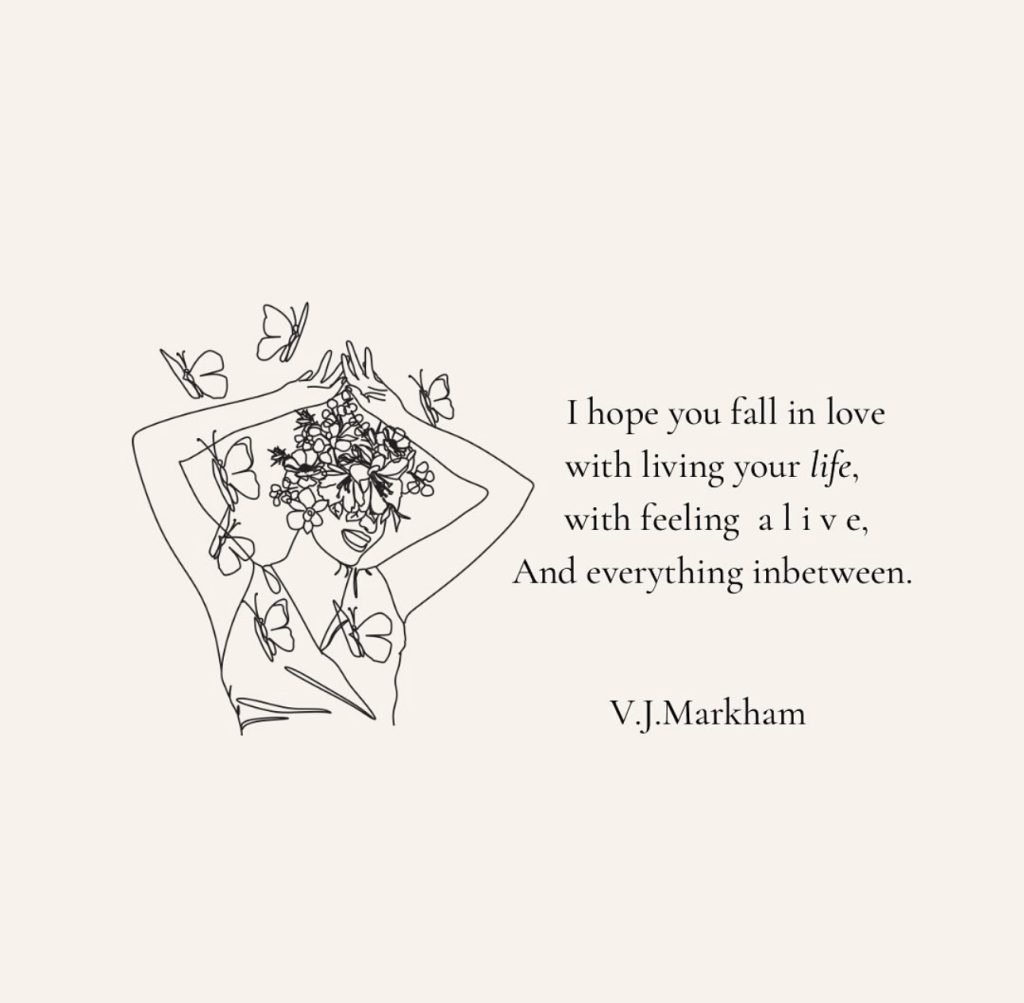 A graphic that says, "I hope you fall in love with living your life, with feeling alive, and everything inbetween." -V.J.Markham 